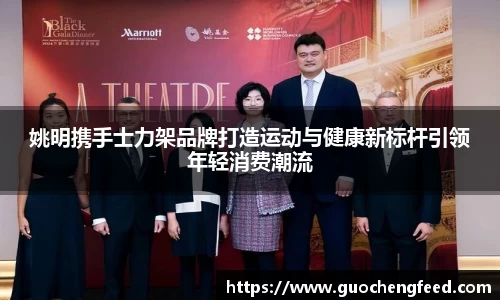 姚明携手士力架品牌打造运动与健康新标杆引领年轻消费潮流